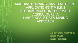 MACHINE LEARNING-BASED NUTRIENT
APPLICATION’S TIMELINE
RECOMMENDATION FOR SMART
AGRICULTURE: A
LARGE-SCALE DATA MINING
APPROACH
A SHORT STORY PRESENTED BY
SURESH RAVURI
SJSU ID - 017451824
 
