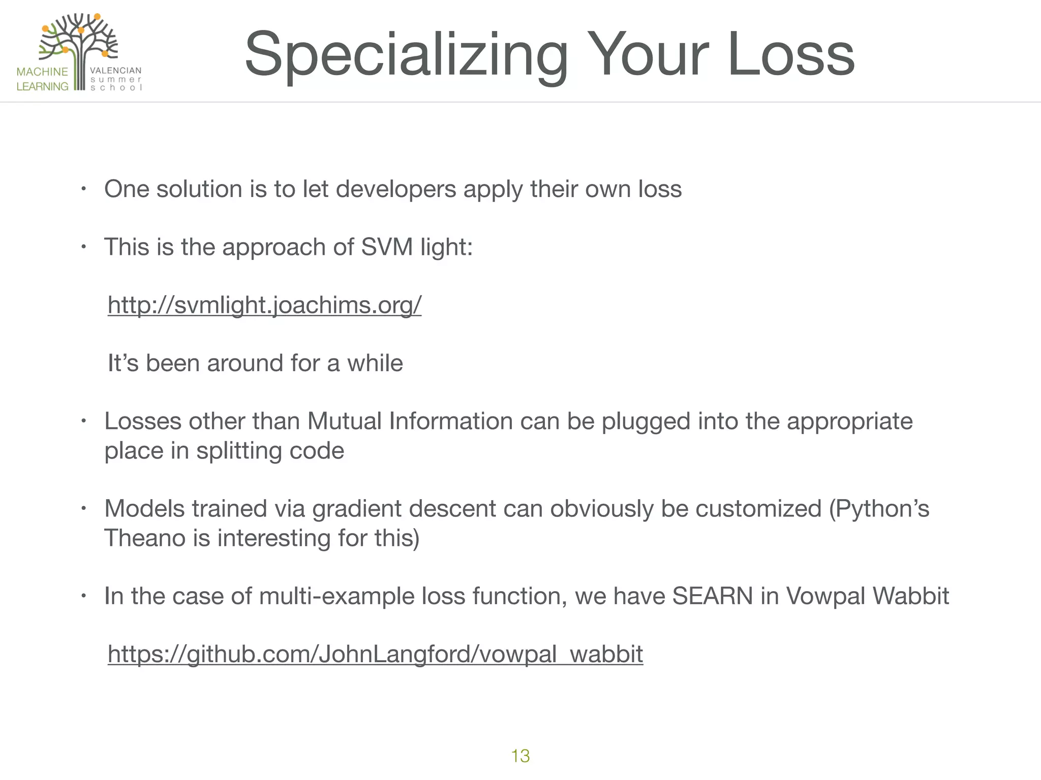 Specializing Your Loss
• One solution is to let developers apply their own loss

• This is the approach of SVM light: 

http://svmlight.joachims.org/

It’s been around for a while

• Losses other than Mutual Information can be plugged into the appropriate
place in splitting code

• Models trained via gradient descent can obviously be customized (Python’s
Theano is interesting for this)

• In the case of multi-example loss function, we have SEARN in Vowpal Wabbit

https://github.com/JohnLangford/vowpal_wabbit
13
 