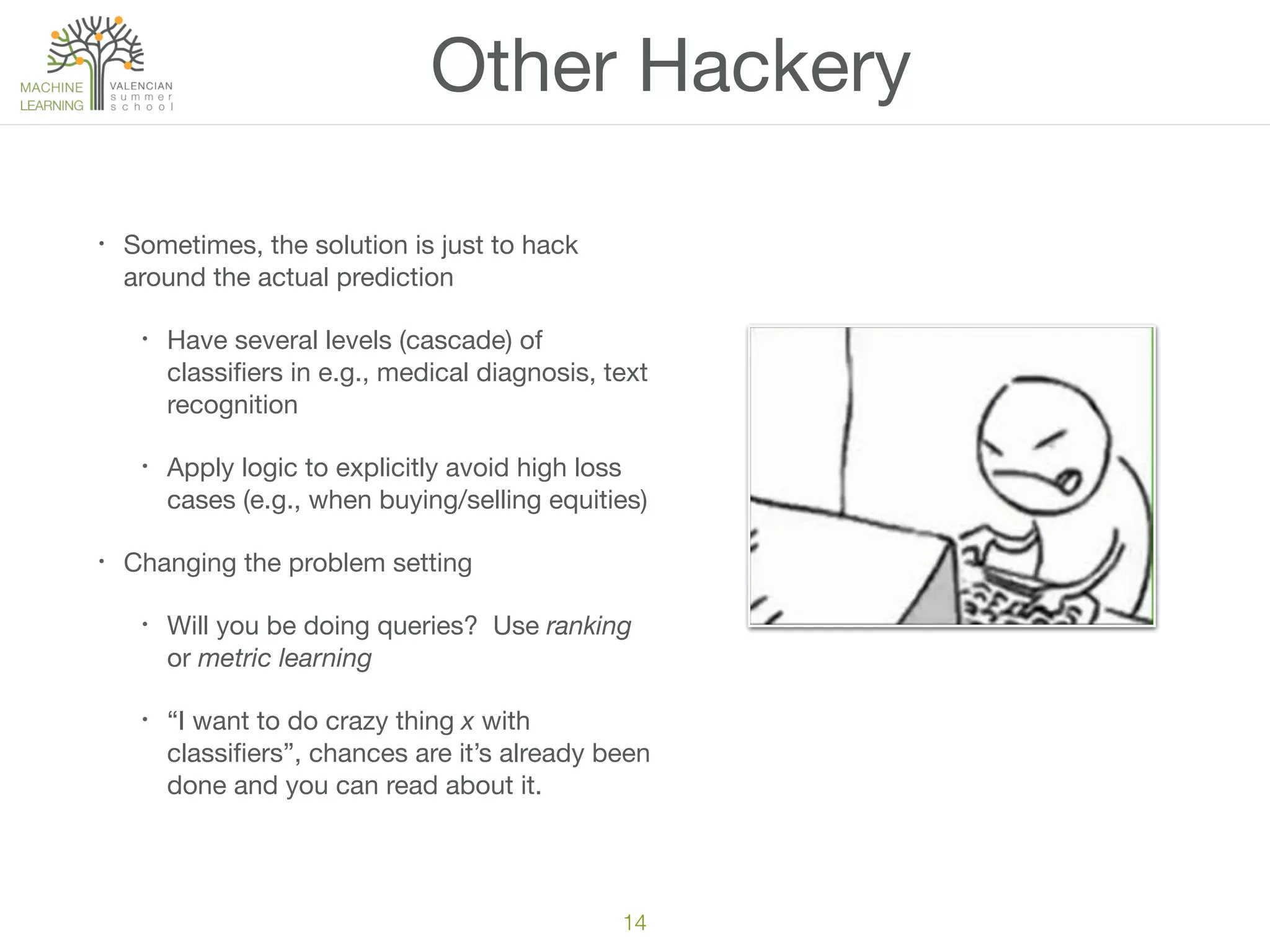 Other Hackery
• Sometimes, the solution is just to hack
around the actual prediction

• Have several levels (cascade) of
classiﬁers in e.g., medical diagnosis, text
recognition

• Apply logic to explicitly avoid high loss
cases (e.g., when buying/selling equities)

• Changing the problem setting

• Will you be doing queries? Use ranking
or metric learning

• “I want to do crazy thing x with
classiﬁers”, chances are it’s already been
done and you can read about it.
14
 