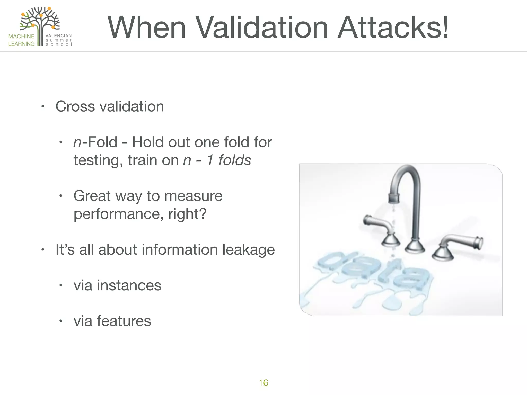 When Validation Attacks!
• Cross validation

• n-Fold - Hold out one fold for
testing, train on n - 1 folds

• Great way to measure
performance, right?

• It’s all about information leakage

• via instances

• via features
16
 
