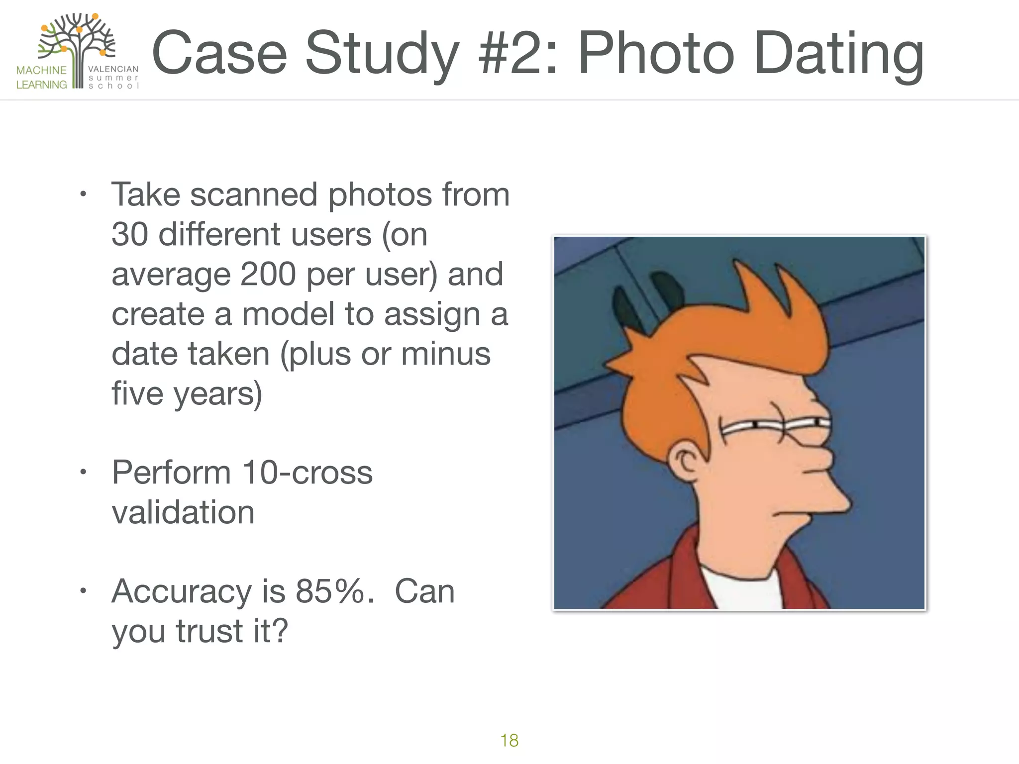 Case Study #2: Photo Dating
• Take scanned photos from
30 diﬀerent users (on
average 200 per user) and
create a model to assign a
date taken (plus or minus
ﬁve years)

• Perform 10-cross
validation

• Accuracy is 85%. Can
you trust it?
18
 