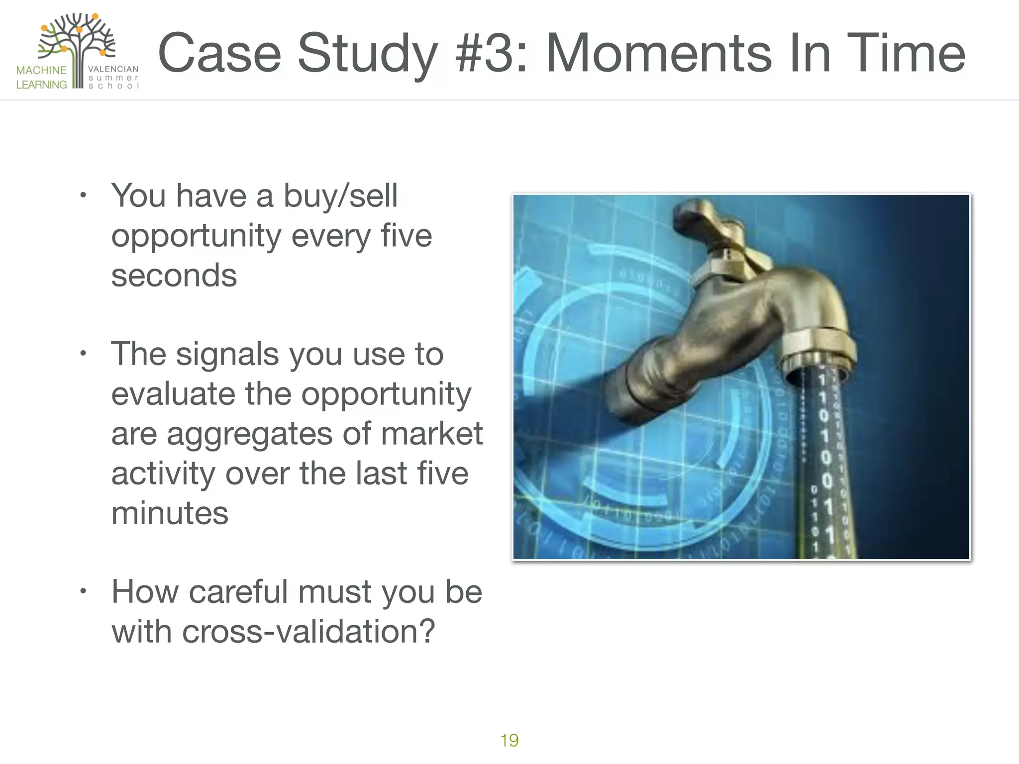 Case Study #3: Moments In Time
• You have a buy/sell
opportunity every ﬁve
seconds

• The signals you use to
evaluate the opportunity
are aggregates of market
activity over the last ﬁve
minutes

• How careful must you be
with cross-validation?
19
 