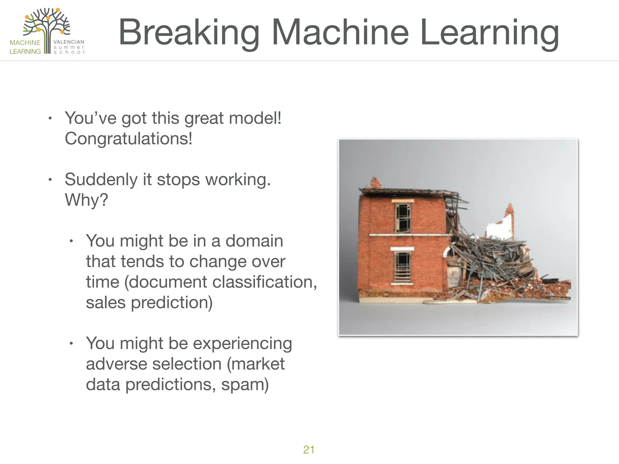 Breaking Machine Learning
• You’ve got this great model!
Congratulations!

• Suddenly it stops working.
Why?

• You might be in a domain
that tends to change over
time (document classiﬁcation,
sales prediction)

• You might be experiencing
adverse selection (market
data predictions, spam)
21
 