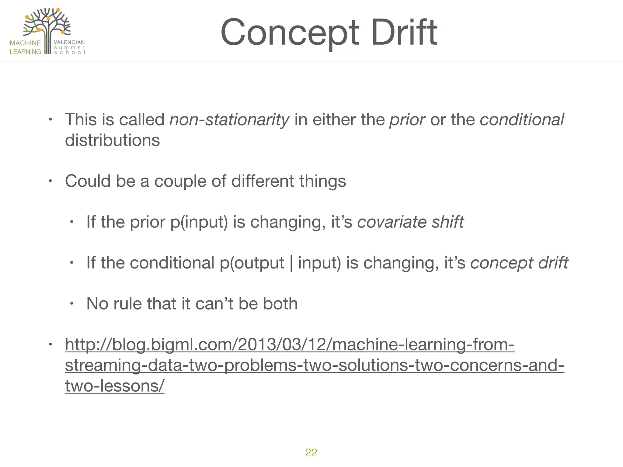 Concept Drift
• This is called non-stationarity in either the prior or the conditional
distributions

• Could be a couple of diﬀerent things

• If the prior p(input) is changing, it’s covariate shift

• If the conditional p(output | input) is changing, it’s concept drift

• No rule that it can’t be both

• http://blog.bigml.com/2013/03/12/machine-learning-from-
streaming-data-two-problems-two-solutions-two-concerns-and-
two-lessons/
22
 