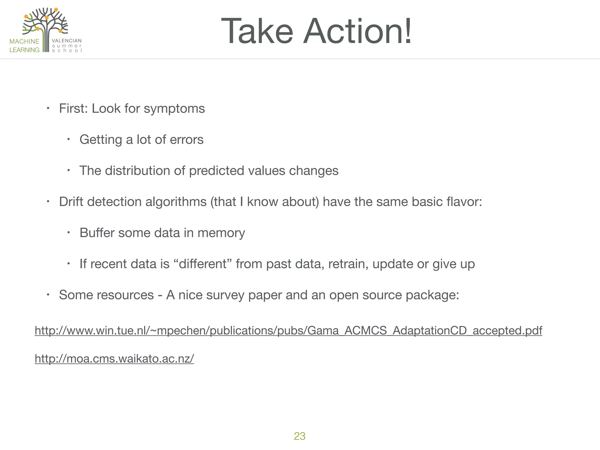 Take Action!
• First: Look for symptoms

• Getting a lot of errors

• The distribution of predicted values changes

• Drift detection algorithms (that I know about) have the same basic ﬂavor:

• Buﬀer some data in memory

• If recent data is “diﬀerent” from past data, retrain, update or give up

• Some resources - A nice survey paper and an open source package:
23
http://www.win.tue.nl/~mpechen/publications/pubs/Gama_ACMCS_AdaptationCD_accepted.pdf

http://moa.cms.waikato.ac.nz/
 