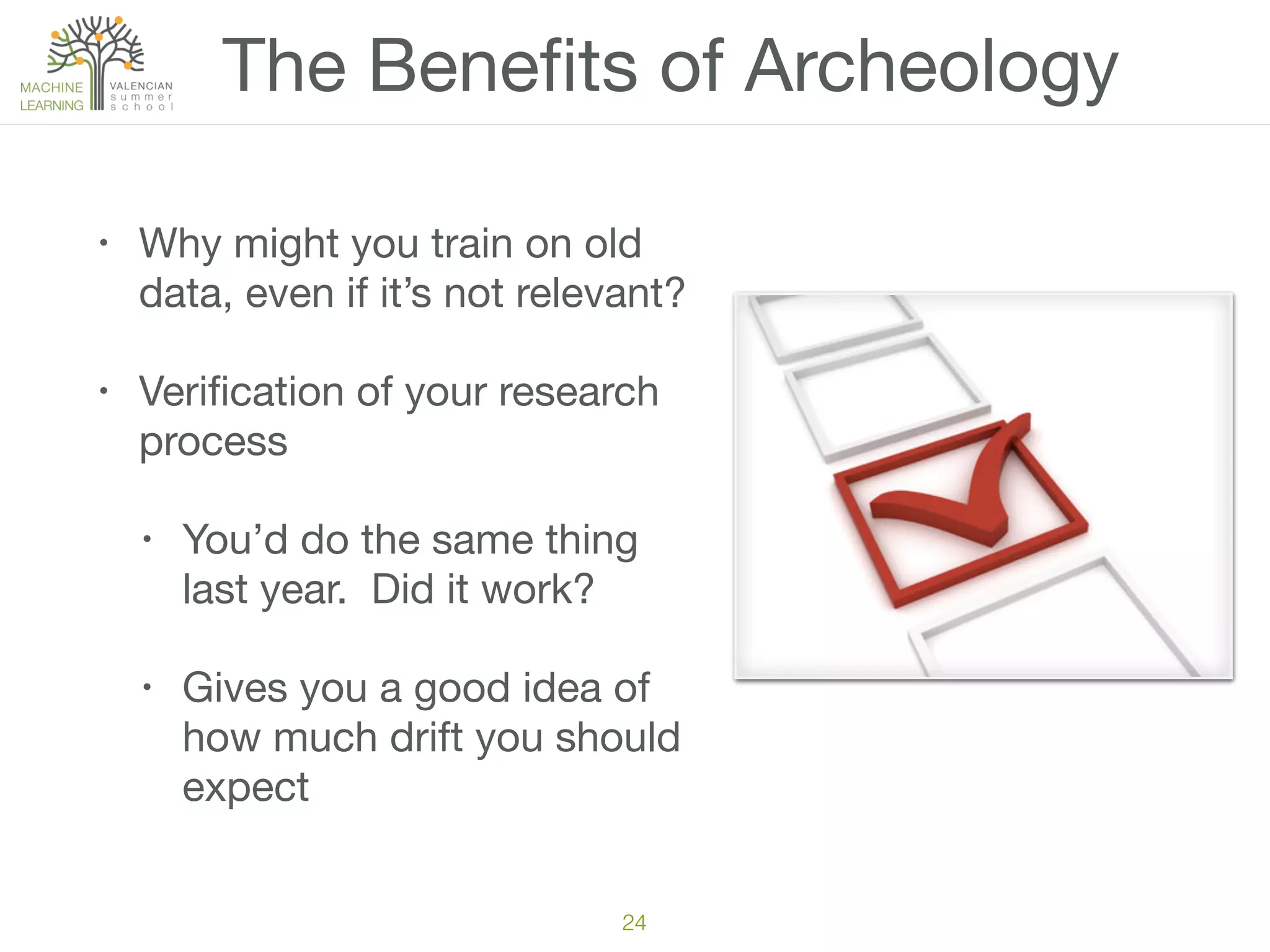 The Beneﬁts of Archeology
• Why might you train on old
data, even if it’s not relevant?

• Veriﬁcation of your research
process

• You’d do the same thing
last year. Did it work?

• Gives you a good idea of
how much drift you should
expect
24
 