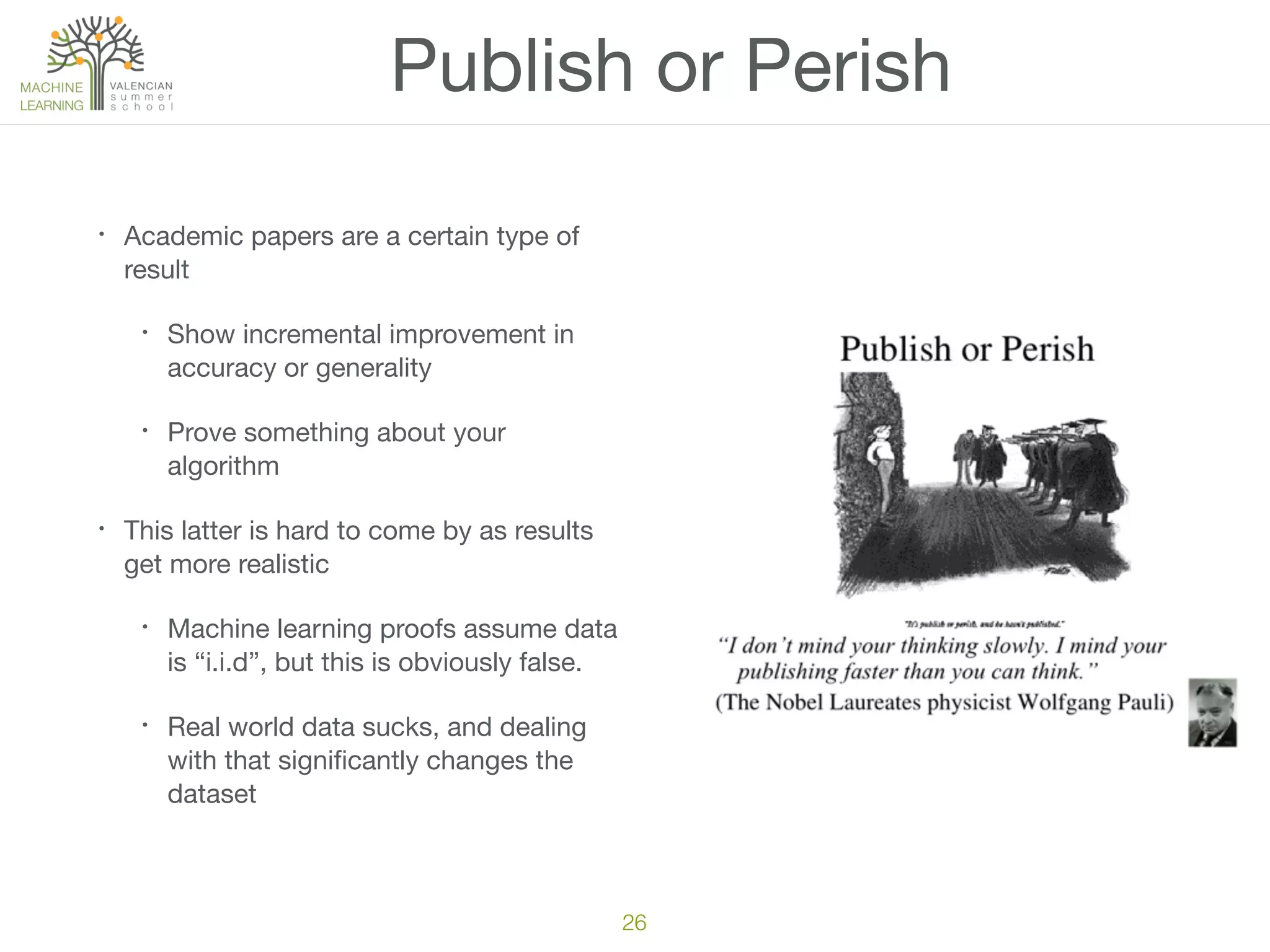 Publish or Perish
• Academic papers are a certain type of
result

• Show incremental improvement in
accuracy or generality

• Prove something about your
algorithm

• This latter is hard to come by as results
get more realistic

• Machine learning proofs assume data
is “i.i.d”, but this is obviously false.

• Real world data sucks, and dealing
with that signiﬁcantly changes the
dataset
26
 