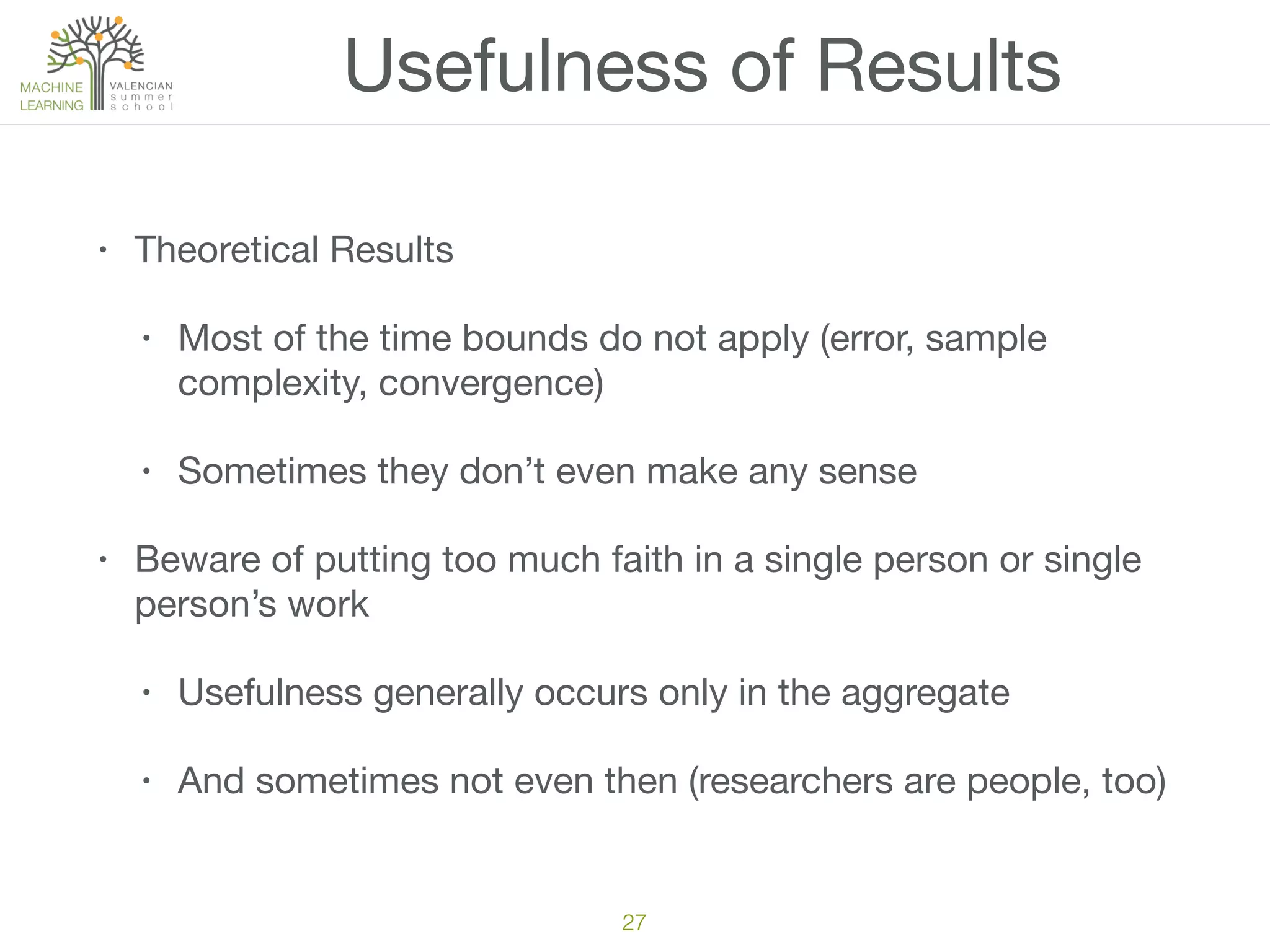 Usefulness of Results
• Theoretical Results

• Most of the time bounds do not apply (error, sample
complexity, convergence)

• Sometimes they don’t even make any sense

• Beware of putting too much faith in a single person or single
person’s work

• Usefulness generally occurs only in the aggregate

• And sometimes not even then (researchers are people, too)
27
 