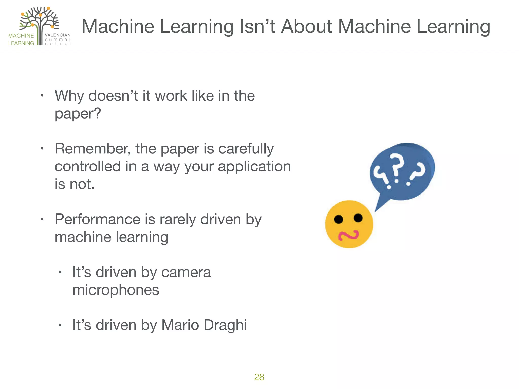 Machine Learning Isn’t About Machine Learning
• Why doesn’t it work like in the
paper?

• Remember, the paper is carefully
controlled in a way your application
is not.

• Performance is rarely driven by
machine learning

• It’s driven by camera
microphones

• It’s driven by Mario Draghi
28
 