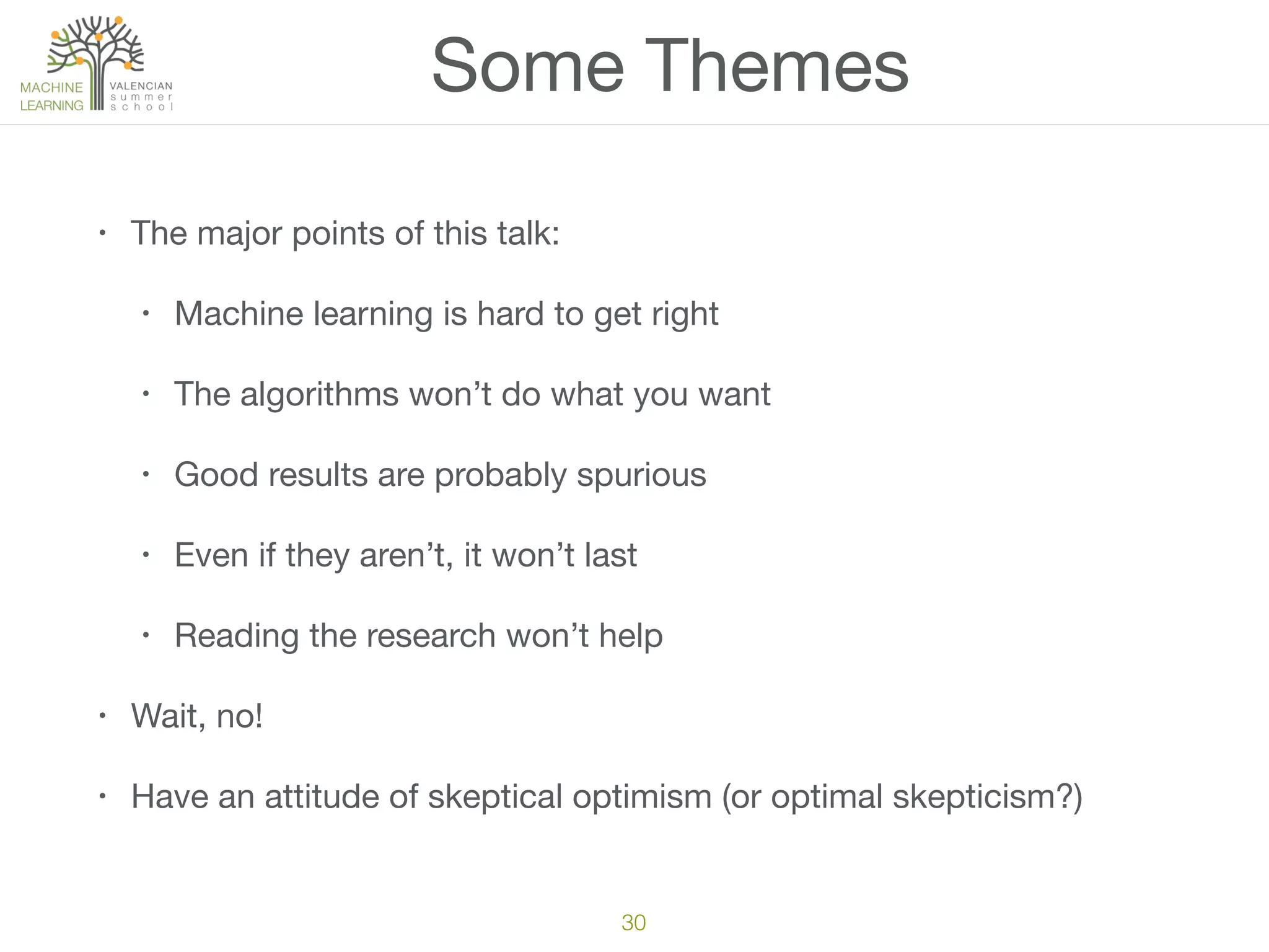 Some Themes
• The major points of this talk:

• Machine learning is hard to get right

• The algorithms won’t do what you want

• Good results are probably spurious

• Even if they aren’t, it won’t last

• Reading the research won’t help

• Wait, no!

• Have an attitude of skeptical optimism (or optimal skepticism?)
30
 