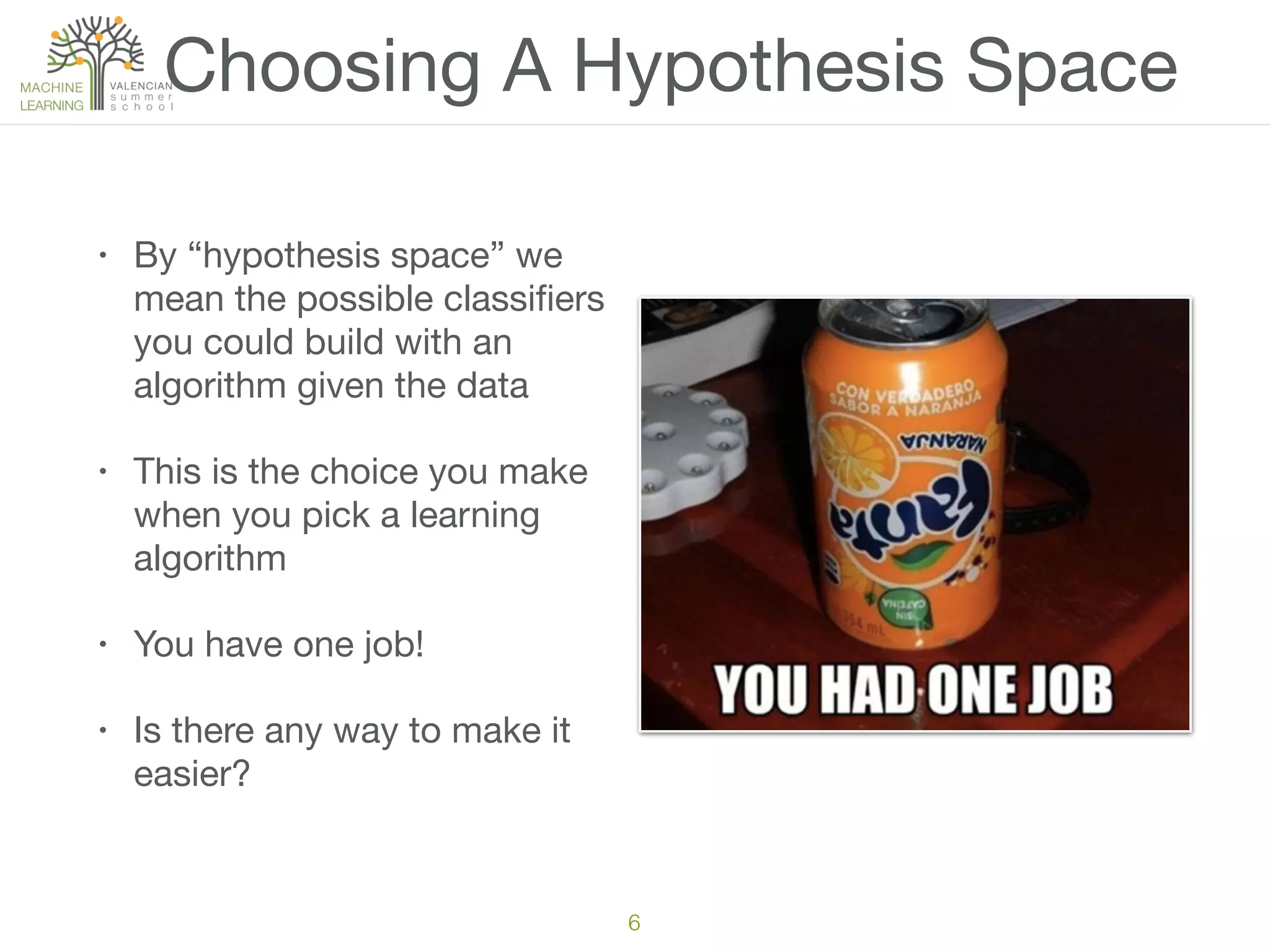 Choosing A Hypothesis Space
• By “hypothesis space” we
mean the possible classiﬁers
you could build with an
algorithm given the data

• This is the choice you make
when you pick a learning
algorithm

• You have one job!

• Is there any way to make it
easier?
6
 