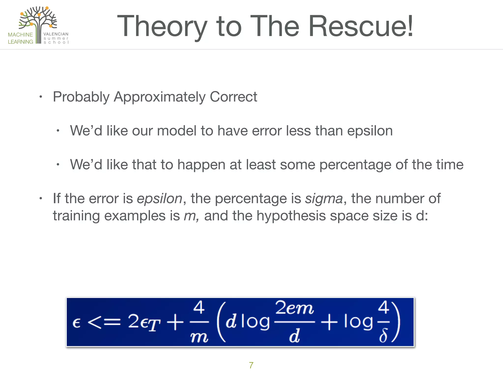 Theory to The Rescue!
• Probably Approximately Correct

• We’d like our model to have error less than epsilon

• We’d like that to happen at least some percentage of the time

• If the error is epsilon, the percentage is sigma, the number of
training examples is m, and the hypothesis space size is d:
7
 