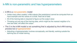 25Copyright (c) by Daniel K.C. Chan. All Rights Reserved.
▪ k-NN is a non-parametric model
▪ Unlike many other models, k-NN outputs (the predictions) cannot be computed from an
input example and the values of a small, fixed set of data
▪ All of the training data is required to figure out the output value
▪ Throwing out just one of the training data, which might be the nearest neighbor of a
new test data, will affect the output
▪ The 3 in the k-NN model is not something that is adjusted by the k-NN training
process but a hyperparameter
▪ Adjusting a hyperparameter involves conceptually, and literally, working outside the
learning box of model training
k-NN is non-parametric and has hyperparameters
Classification
 