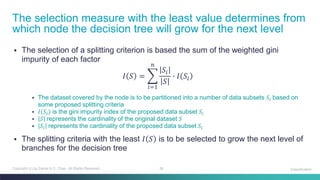 38Copyright (c) by Daniel K.C. Chan. All Rights Reserved.
▪ The selection of a splitting criterion is based the sum of the weighted gini
impurity of each factor
𝐼 𝑆 = ෍
𝑖=1
𝑛
𝑆𝑖
𝑆
∙ 𝐼 𝑆𝑖
▪ The dataset covered by the node is to be partitioned into a number of data subsets 𝑆𝑖 based on
some proposed splitting criteria
▪ 𝐼(𝑆𝑖) is the gini impurity index of the proposed data subset 𝑆𝑖
▪ 𝑆 represents the cardinality of the original dataset 𝑆
▪ 𝑆𝑖 represents the cardinality of the proposed data subset 𝑆𝑖
▪ The splitting criteria with the least 𝐼 𝑆 is to be selected to grow the next level of
branches for the decision tree
The selection measure with the least value determines from
which node the decision tree will grow for the next level
Classification
 