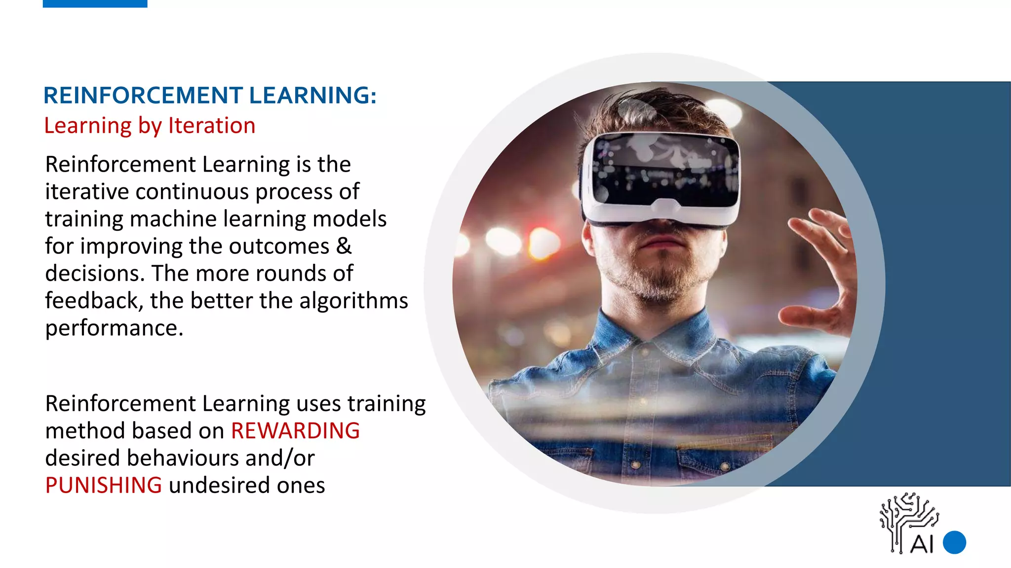 REINFORCEMENT LEARNING:
Reinforcement Learning is the
iterative continuous process of
training machine learning models
for improving the outcomes &
decisions. The more rounds of
feedback, the better the algorithms
performance.
Reinforcement Learning uses training
method based on REWARDING
desired behaviours and/or
PUNISHING undesired ones
Learning by Iteration
 