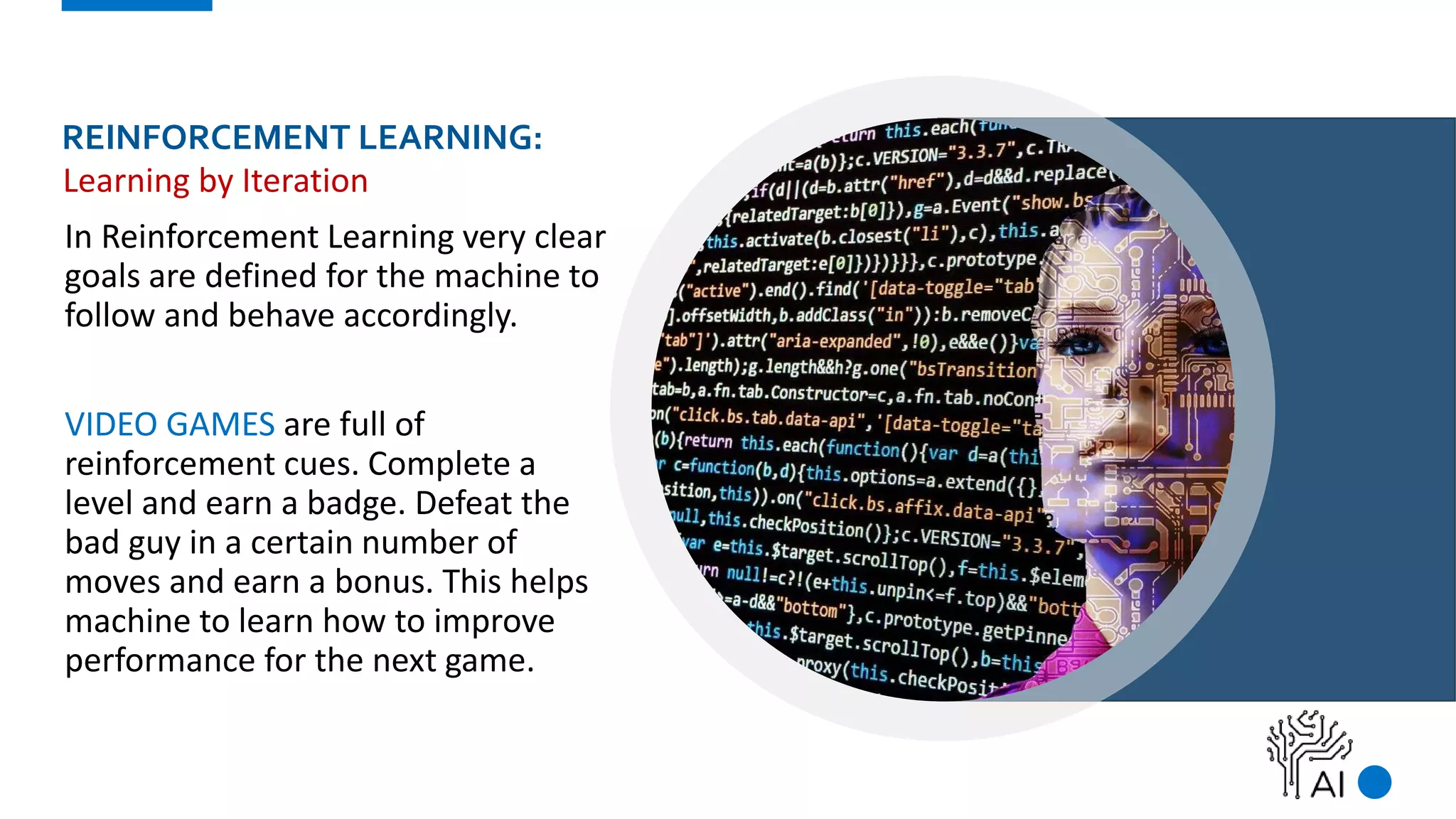 REINFORCEMENT LEARNING:
In Reinforcement Learning very clear
goals are defined for the machine to
follow and behave accordingly.
VIDEO GAMES are full of
reinforcement cues. Complete a
level and earn a badge. Defeat the
bad guy in a certain number of
moves and earn a bonus. This helps
machine to learn how to improve
performance for the next game.
Learning by Iteration
 