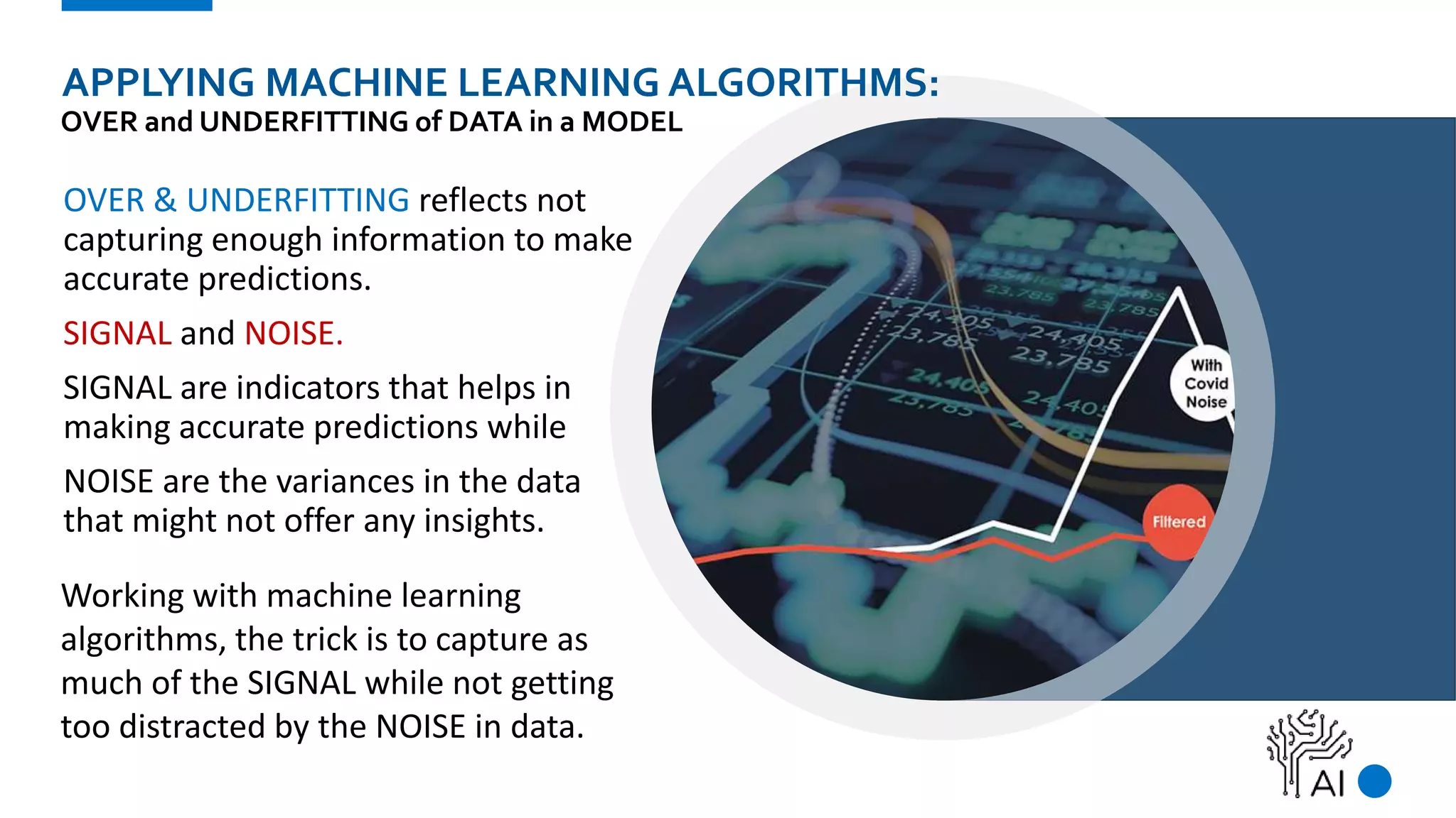 APPLYING MACHINE LEARNING ALGORITHMS:
OVER and UNDERFITTING of DATA in a MODEL
OVER & UNDERFITTING reflects not
capturing enough information to make
accurate predictions.
SIGNAL and NOISE.
SIGNAL are indicators that helps in
making accurate predictions while
NOISE are the variances in the data
that might not offer any insights.
Working with machine learning
algorithms, the trick is to capture as
much of the SIGNAL while not getting
too distracted by the NOISE in data.
 