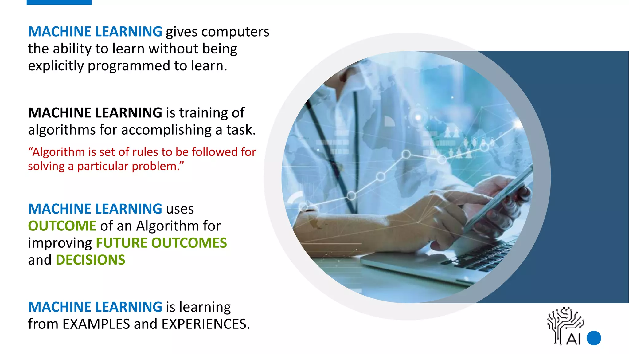 MACHINE LEARNING gives computers
the ability to learn without being
explicitly programmed to learn.
MACHINE LEARNING is training of
algorithms for accomplishing a task.
“Algorithm is set of rules to be followed for
solving a particular problem.”
MACHINE LEARNING uses
OUTCOME of an Algorithm for
improving FUTURE OUTCOMES
and DECISIONS
MACHINE LEARNING is learning
from EXAMPLES and EXPERIENCES.
 