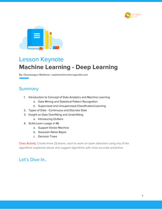  
 
Lesson Keynote 
Machine Learning - Deep Learning  
By: Oluwasegun Matthew | oadetimehin@terragonltd.com 
 
Summary 
1. Introduction to Concept of Data Analytics and Machine Learning 
a. Data Mining and Statistical Pattern Recognition 
b. Supervised and Unsupervised Classification/Learning 
2. Types of Data - Continuous and Discrete Data 
3. Insight on Data Overfitting and Underfitting 
a. Introducing Outliers 
4. Scikit Learn usage in ML 
a. Support Vector Machine 
b. Gaussian Naive Bayes 
c. Decision Trees 
Class Activity:​ ​Create three (3) teams, each to work on spam detection using any of the 
algorithms explained above and suggest algorithms with most accurate prediction. 
Let’s Dive In.. 
 
 
 
1 
 
