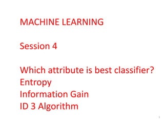 1
MACHINE LEARNING
Session 4
Which attribute is best classifier?
Entropy
Information Gain
ID 3 Algorithm
 