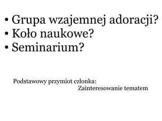 ● Grupa wzajemnej adoracji?
● Koło naukowe?
● Seminarium?
Podstawowy przymiot członka:
Zainteresowanie tematem
 