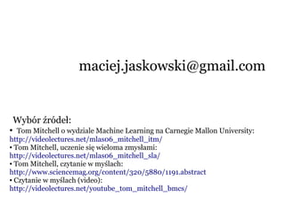 Wybór źródeł:
● Tom Mitchell o wydziale Machine Learning na Carnegie Mallon University:
http://videolectures.net/mlas06_mitchell_itm/
● Tom Mitchell, uczenie się wieloma zmysłami:
http://videolectures.net/mlas06_mitchell_sla/
● Tom Mitchell, czytanie w myślach:
http://www.sciencemag.org/content/320/5880/1191.abstract
● Czytanie w myślach (video):
http://videolectures.net/youtube_tom_mitchell_bmcs/
maciej.jaskowski@gmail.com
 