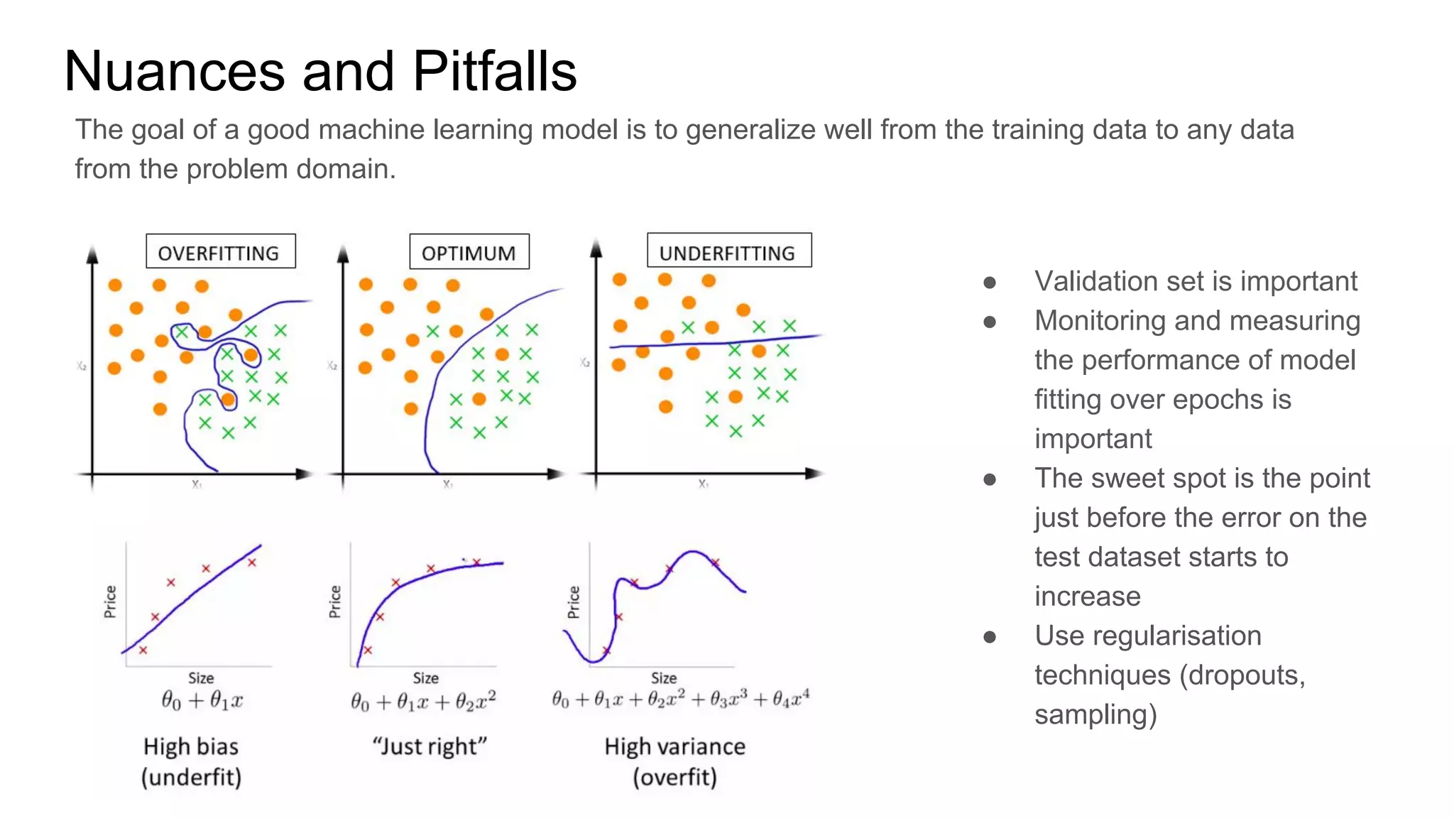 Nuances and Pitfalls
● Validation set is important
● Monitoring and measuring
the performance of model
fitting over epochs is
important
● The sweet spot is the point
just before the error on the
test dataset starts to
increase
● Use regularisation
techniques (dropouts,
sampling)
The goal of a good machine learning model is to generalize well from the training data to any data
from the problem domain.
 