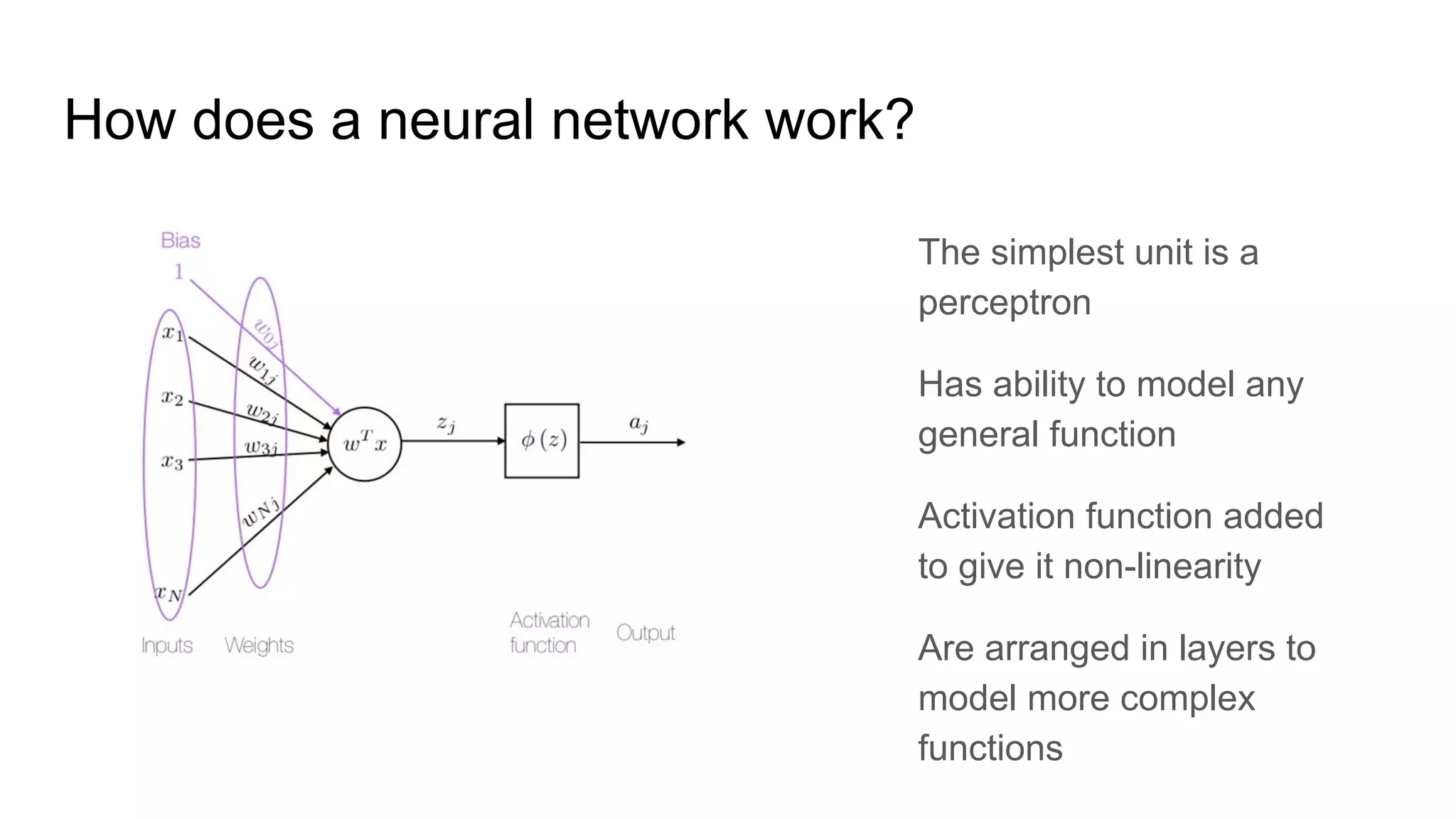 How does a neural network work?
The simplest unit is a
perceptron
Has ability to model any
general function
Activation function added
to give it non-linearity
Are arranged in layers to
model more complex
functions
 
