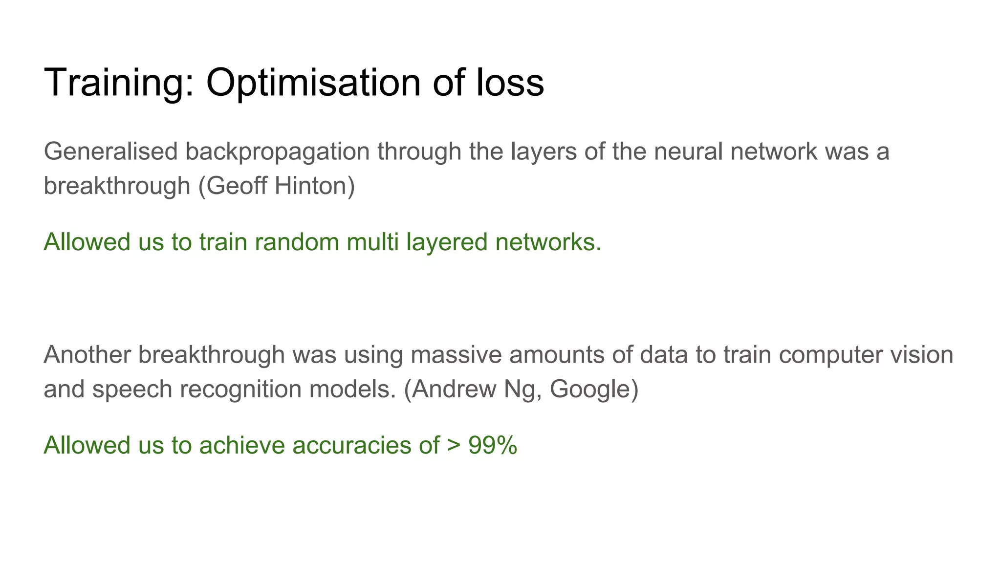 Training: Optimisation of loss
Generalised backpropagation through the layers of the neural network was a
breakthrough (Geoff Hinton)
Allowed us to train random multi layered networks.
Another breakthrough was using massive amounts of data to train computer vision
and speech recognition models. (Andrew Ng, Google)
Allowed us to achieve accuracies of > 99%
 