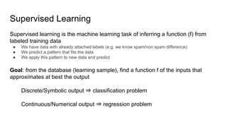 Supervised Learning
Supervised learning is the machine learning task of inferring a function (f) from
labeled training data
● We have data with already attached labels (e.g. we know spam/non spam difference)
● We predict a pattern that fits the data
● We apply this pattern to new data and predict
Goal: from the database (learning sample), find a function f of the inputs that
approximates at best the output
Discrete/Symbolic output ⇒ classification problem
Continuous/Numerical output ⇒ regression problem
 
