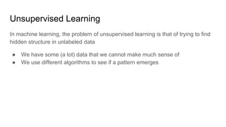 Unsupervised Learning
In machine learning, the problem of unsupervised learning is that of trying to find
hidden structure in unlabeled data
● We have some (a lot) data that we cannot make much sense of
● We use different algorithms to see if a pattern emerges
 