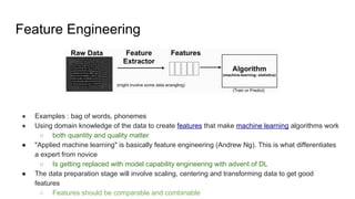 Feature Engineering
● Examples : bag of words, phonemes
● Using domain knowledge of the data to create features that make machine learning algorithms work
○ both quantity and quality matter
● "Applied machine learning" is basically feature engineering (Andrew Ng). This is what differentiates
a expert from novice
○ Is getting replaced with model capability engineering with advent of DL
● The data preparation stage will involve scaling, centering and transforming data to get good
features
○ Features should be comparable and combinable
 