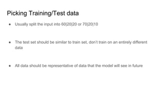 Picking Training/Test data
● Usually split the input into 60|20|20 or 70|20|10
● The test set should be similar to train set, don’t train on an entirely different
data
● All data should be representative of data that the model will see in future
 