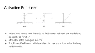 Activation Functions
● Introduced to add non-linearity so that neural network can model any
generalised function
● Modelled after biological neuron
● ReLU (rectified linear unit) is a later discovery and has better training
performance.
 