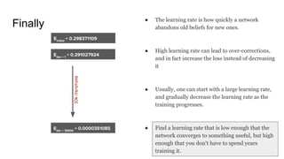 Finally ● The learning rate is how quickly a network
abandons old beliefs for new ones.
● High learning rate can lead to over-corrections,
and in fact increase the loss instead of decreasing
it
● Usually, one can start with a large learning rate,
and gradually decrease the learning rate as the
training progresses.
● Find a learning rate that is low enough that the
network converges to something useful, but high
enough that you don't have to spend years
training it.
10kiterations
 