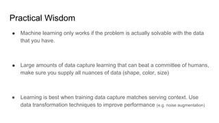 Practical Wisdom
● Machine learning only works if the problem is actually solvable with the data
that you have.
● Large amounts of data capture learning that can beat a committee of humans,
make sure you supply all nuances of data (shape, color, size)
● Learning is best when training data capture matches serving context. Use
data transformation techniques to improve performance (e.g. noise augmentation)
 