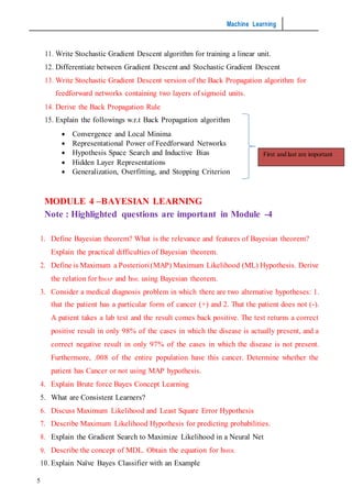 Machine Learning
5
11. Write Stochastic Gradient Descent algorithm for training a linear unit.
12. Differentiate between Gradient Descent and Stochastic Gradient Descent
13. Write Stochastic Gradient Descent version of the Back Propagation algorithm for
feedforward networks containing two layers of sigmoid units.
14. Derive the Back Propagation Rule
15. Explain the followings w.r.t Back Propagation algorithm
 Convergence and Local Minima
 Representational Power of Feedforward Networks
 Hypothesis Space Search and Inductive Bias
 Hidden Layer Representations
 Generalization, Overfitting, and Stopping Criterion
MODULE 4 –BAYESIAN LEARNING
Note : Highlighted questions are important in Module -4
1. Define Bayesian theorem? What is the relevance and features of Bayesian theorem?
Explain the practical difficulties of Bayesian theorem.
2. Define is Maximum a Posteriori(MAP) Maximum Likelihood (ML) Hypothesis. Derive
the relation for hMAP and hML using Bayesian theorem.
3. Consider a medical diagnosis problem in which there are two alternative hypotheses: 1.
that the patient has a particular form of cancer (+) and 2. That the patient does not (-).
A patient takes a lab test and the result comes back positive. The test returns a correct
positive result in only 98% of the cases in which the disease is actually present, and a
correct negative result in only 97% of the cases in which the disease is not present.
Furthermore, .008 of the entire population have this cancer. Determine whether the
patient has Cancer or not using MAP hypothesis.
4. Explain Brute force Bayes Concept Learning
5. What are Consistent Learners?
6. Discuss Maximum Likelihood and Least Square Error Hypothesis
7. Describe Maximum Likelihood Hypothesis for predicting probabilities.
8. Explain the Gradient Search to Maximize Likelihood in a Neural Net
9. Describe the concept of MDL. Obtain the equation for hMDL
10. Explain Naïve Bayes Classifier with an Example
First and last are important
 