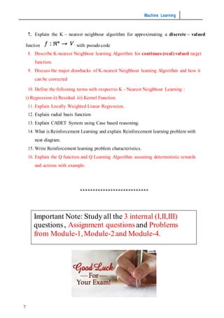 Machine Learning
7
7. Explain the K – nearest neighbour algorithm for approximating a discrete – valued
function with pseudo code
8. Describe K-nearest Neighbour learning Algorithm for continues (real) valued target
function.
9. Discuss the major drawbacks of K-nearest Neighbour learning Algorithm and how it
can be corrected
10. Define the following terms with respect to K - Nearest Neighbour Learning :
i) Regression ii) Residual iii) Kernel Function.
11. Explain Locally Weighted Linear Regression.
12. Explain radial basis function
13. Explain CADET System using Case based reasoning.
14. What is Reinforcement Learning and explain Reinforcement learning problem with
neat diagram.
15. Write Reinforcement learning problem characteristics.
16. Explain the Q function and Q Learning Algorithm assuming deterministic rewards
and actions with example.
***************************
Important Note: Study all the 3 internal (I,II,III)
questions, Assignment questionsand Problems
from Module-1,Module-2and Module-4.
 