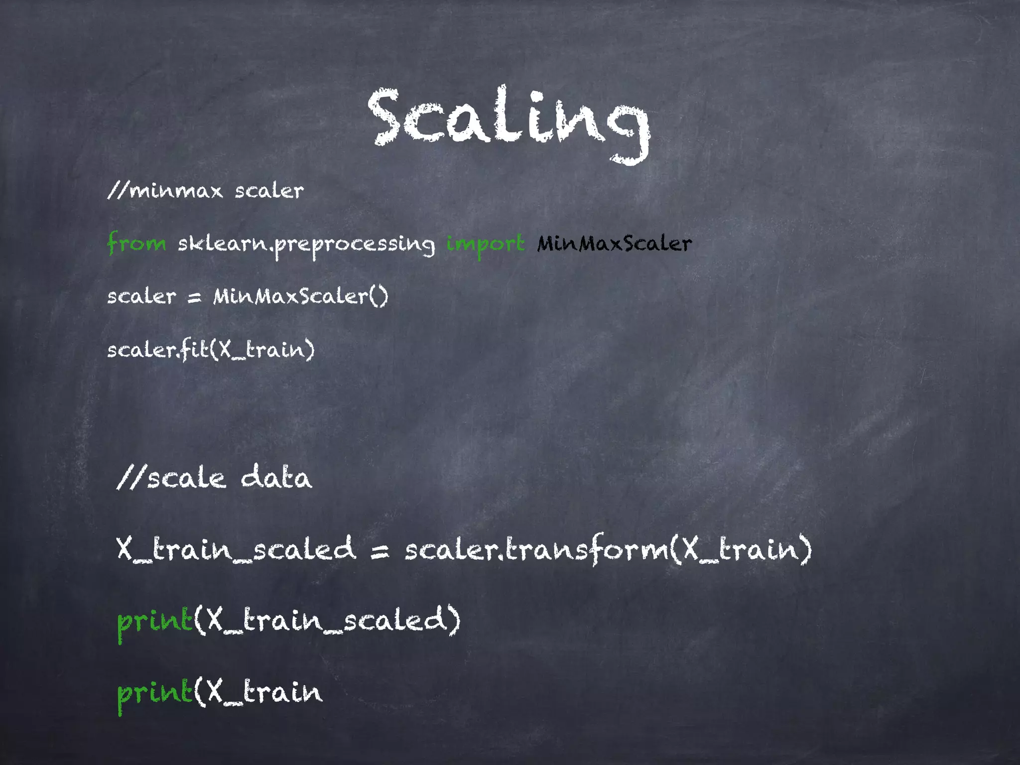 Scaling
//minmax scaler
from sklearn.preprocessing import MinMaxScaler
scaler = MinMaxScaler()
scaler.fit(X_train)
//scale data
X_train_scaled = scaler.transform(X_train)
print(X_train_scaled)
print(X_train
 