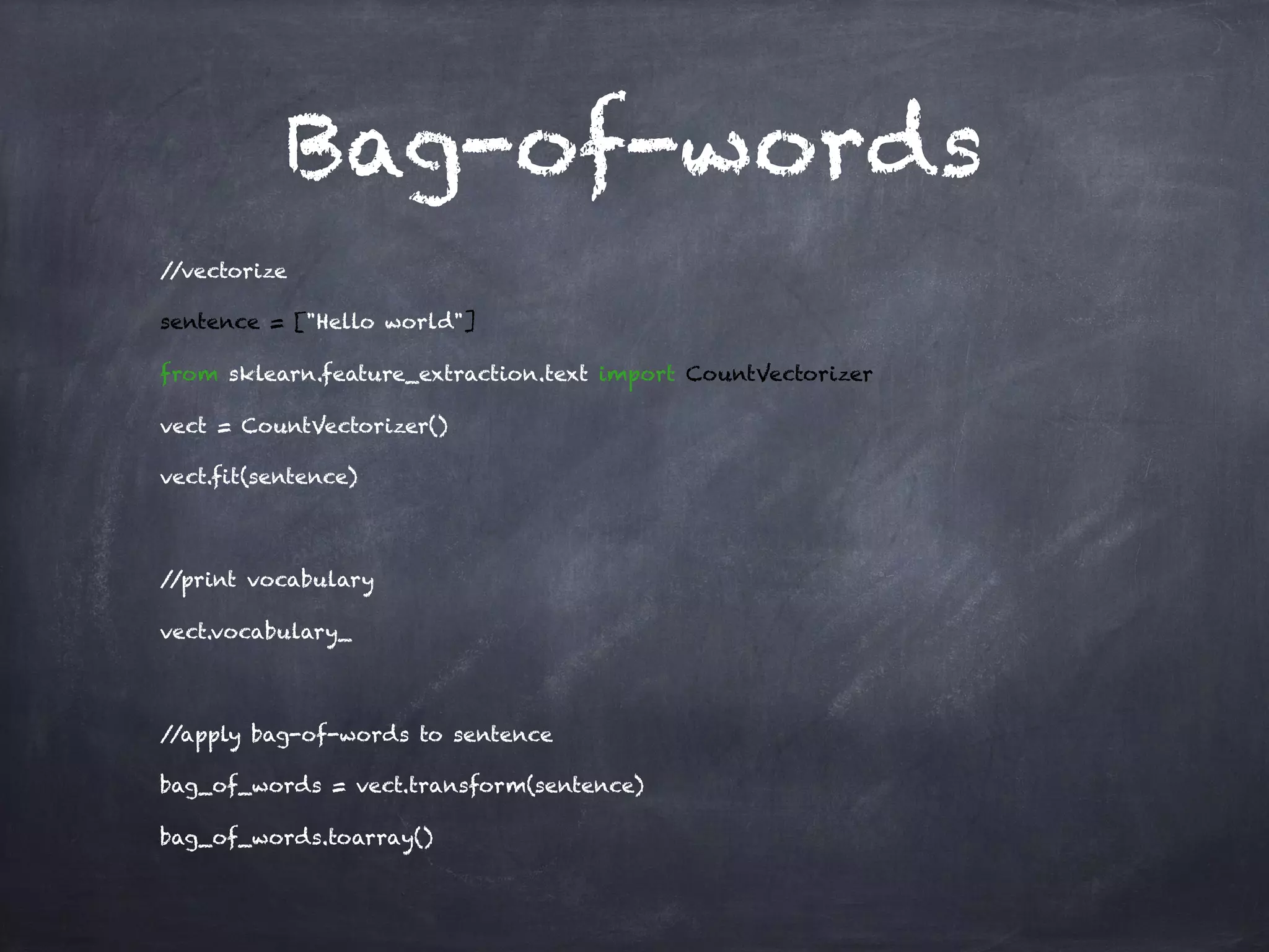Bag-of-words
//vectorize
sentence = ["Hello world"]
from sklearn.feature_extraction.text import CountVectorizer
vect = CountVectorizer()
vect.fit(sentence)
//print vocabulary
vect.vocabulary_
//apply bag-of-words to sentence
bag_of_words = vect.transform(sentence)
bag_of_words.toarray()
 