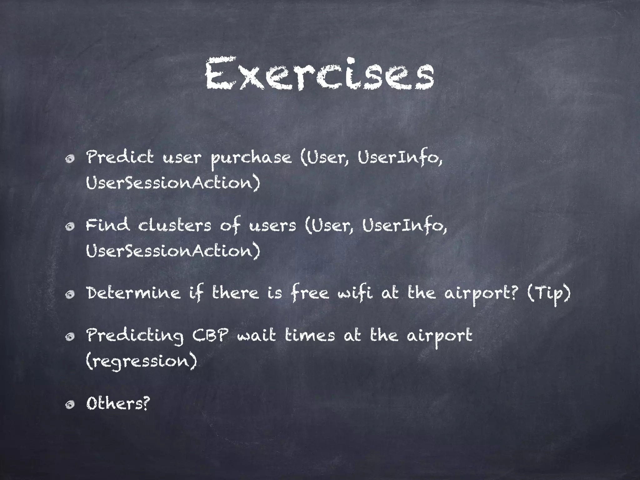 Exercises
Predict user purchase (User, UserInfo,
UserSessionAction)
Find clusters of users (User, UserInfo,
UserSessionAction)
Determine if there is free wifi at the airport? (Tip)
Predicting CBP wait times at the airport
(regression)
Others?
 