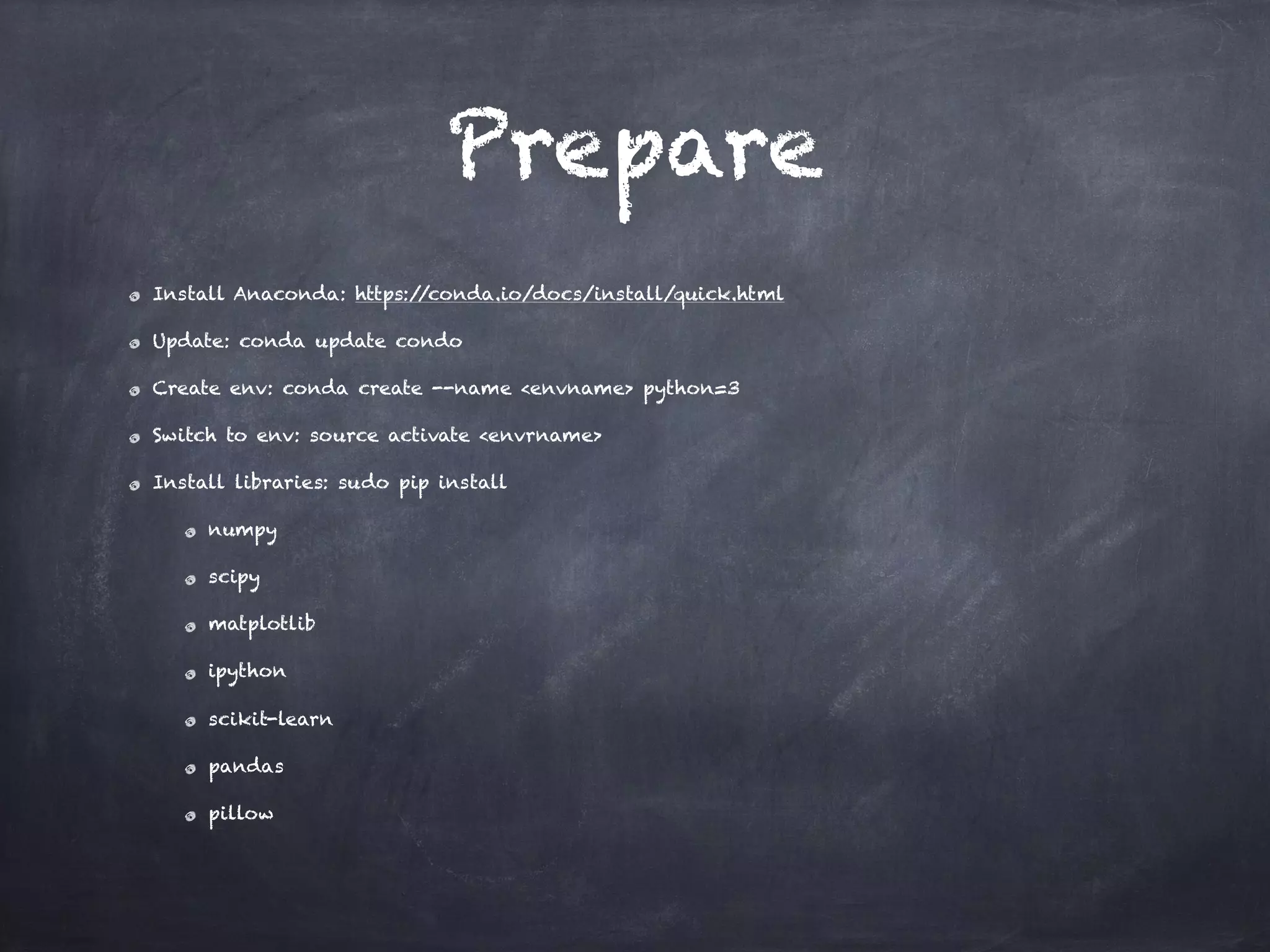 Prepare
Install Anaconda: https://conda.io/docs/install/quick.html
Update: conda update condo
Create env: conda create --name <envname> python=3
Switch to env: source activate <envrname>
Install libraries: sudo pip install
numpy
scipy
matplotlib
ipython
scikit-learn
pandas
pillow
 