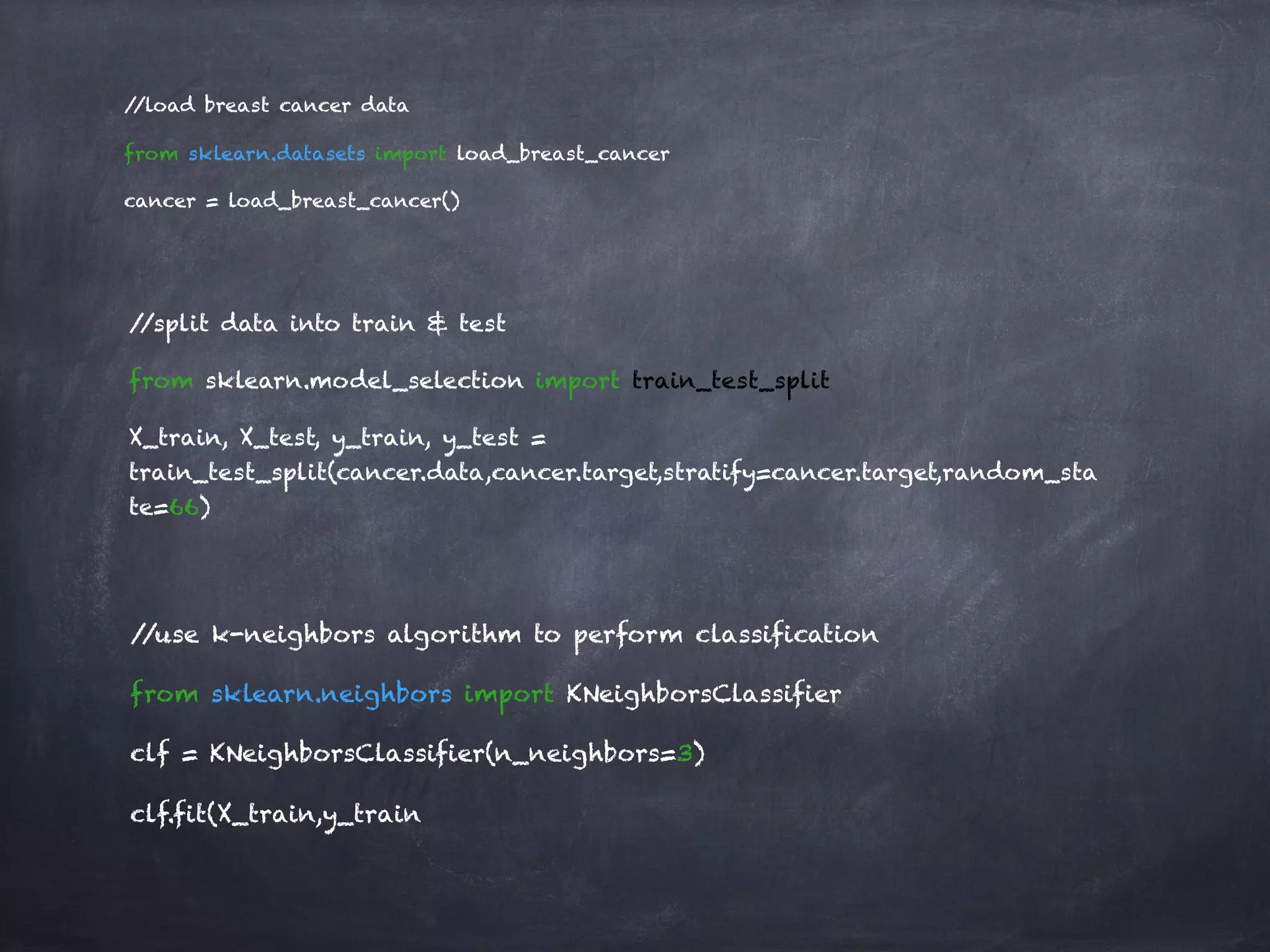 //load breast cancer data
from sklearn.datasets import load_breast_cancer
cancer = load_breast_cancer()
//split data into train & test
from sklearn.model_selection import train_test_split
X_train, X_test, y_train, y_test =
train_test_split(cancer.data,cancer.target,stratify=cancer.target,random_sta
te=66)
//use k-neighbors algorithm to perform classification
from sklearn.neighbors import KNeighborsClassifier
clf = KNeighborsClassifier(n_neighbors=3)
clf.fit(X_train,y_train
 