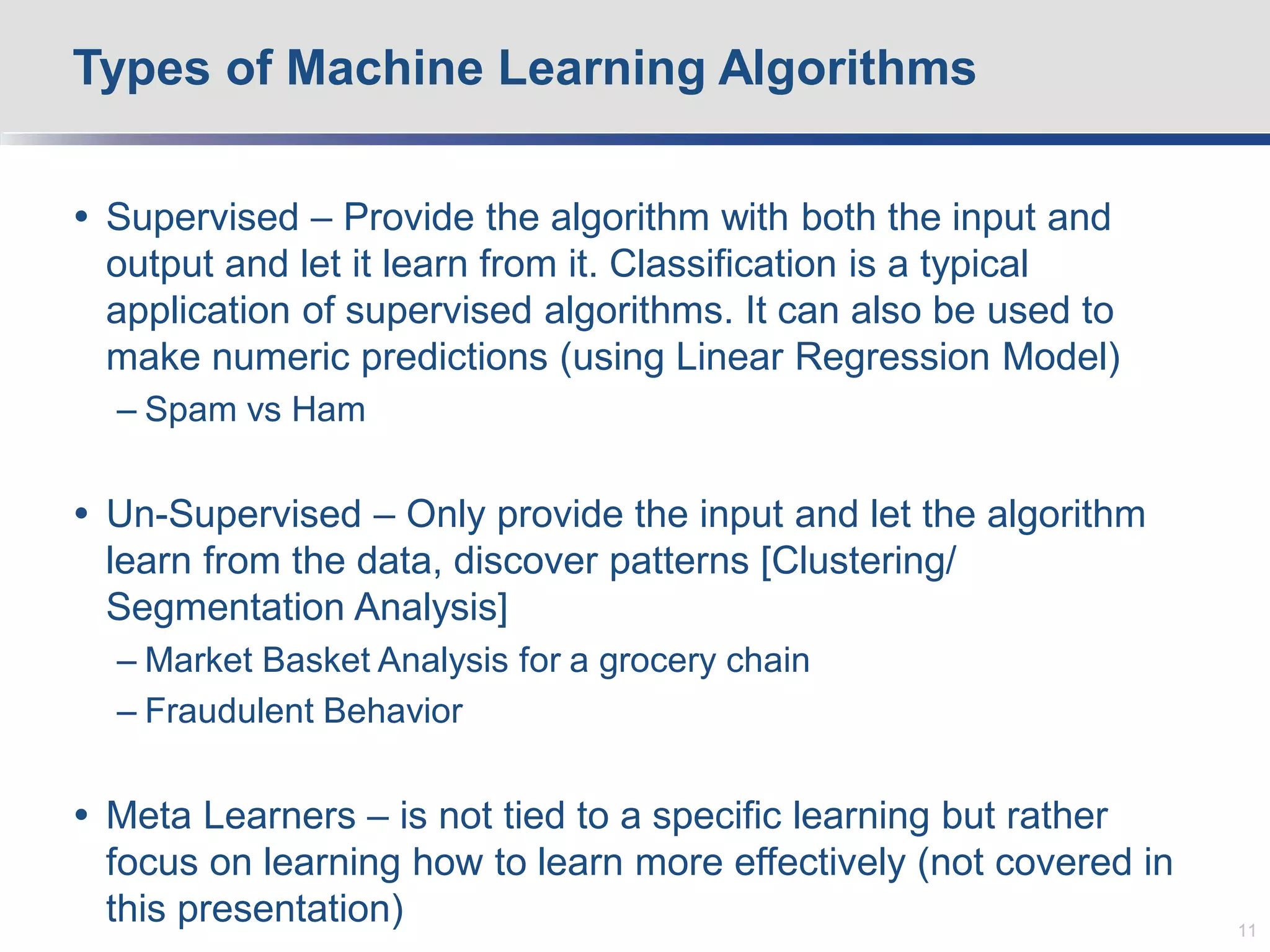  Supervised – Provide the algorithm with both the input and
output and let it learn from it. Classification is a typical
application of supervised algorithms. It can also be used to
make numeric predictions (using Linear Regression Model)
– Spam vs Ham
 Un-Supervised – Only provide the input and let the algorithm
learn from the data, discover patterns [Clustering/
Segmentation Analysis]
– Market Basket Analysis for a grocery chain
– Fraudulent Behavior
 Meta Learners – is not tied to a specific learning but rather
focus on learning how to learn more effectively (not covered in
this presentation)
Types of Machine Learning Algorithms
11
 