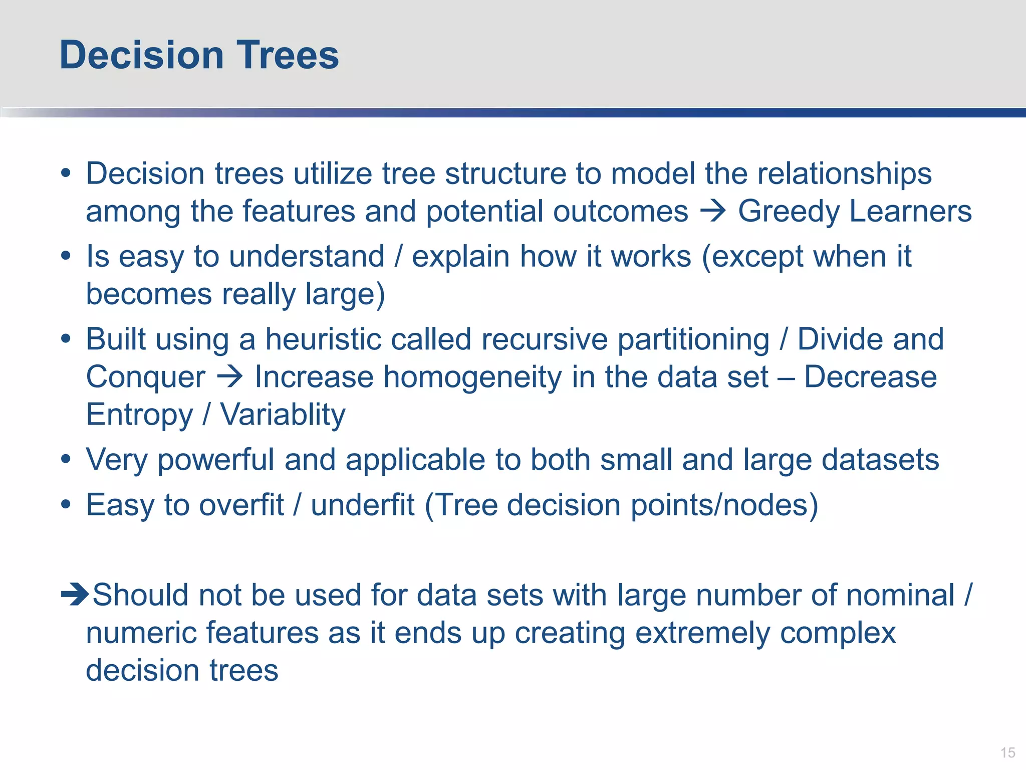  Decision trees utilize tree structure to model the relationships
among the features and potential outcomes  Greedy Learners
 Is easy to understand / explain how it works (except when it
becomes really large)
 Built using a heuristic called recursive partitioning / Divide and
Conquer  Increase homogeneity in the data set – Decrease
Entropy / Variablity
 Very powerful and applicable to both small and large datasets
 Easy to overfit / underfit (Tree decision points/nodes)
Should not be used for data sets with large number of nominal /
numeric features as it ends up creating extremely complex
decision trees
Decision Trees
15
 
