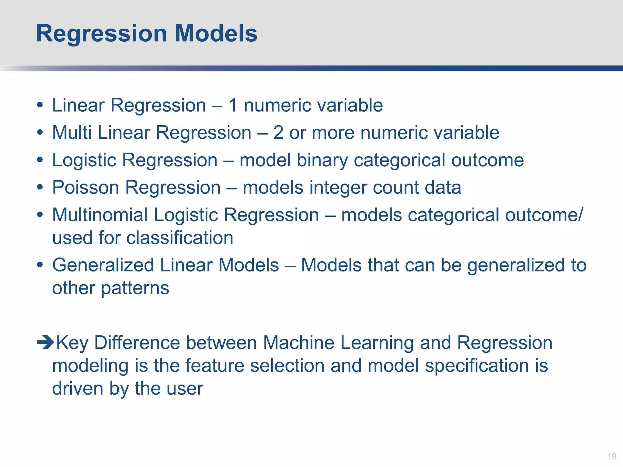  Linear Regression – 1 numeric variable
 Multi Linear Regression – 2 or more numeric variable
 Logistic Regression – model binary categorical outcome
 Poisson Regression – models integer count data
 Multinomial Logistic Regression – models categorical outcome/
used for classification
 Generalized Linear Models – Models that can be generalized to
other patterns
Key Difference between Machine Learning and Regression
modeling is the feature selection and model specification is
driven by the user
Regression Models
19
 