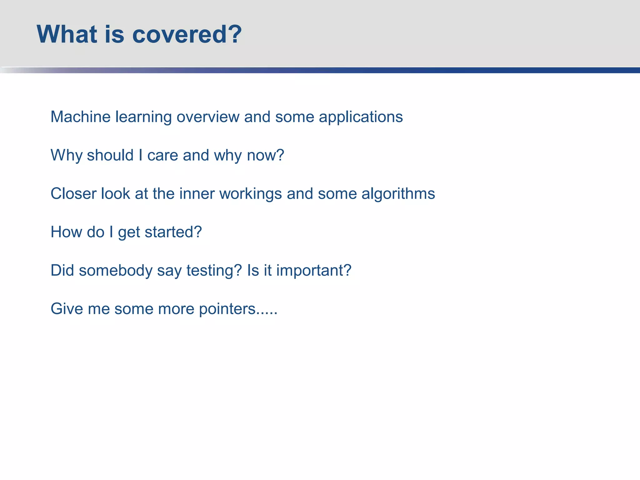 Machine learning overview and some applications
Why should I care and why now?
Closer look at the inner workings and some algorithms
How do I get started?
Did somebody say testing? Is it important?
Give me some more pointers.....
What is covered?
 