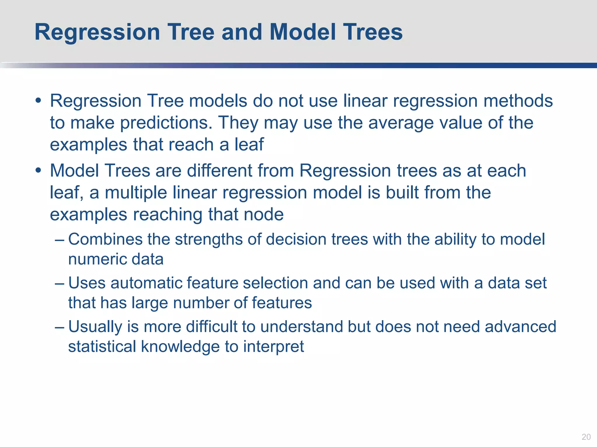  Regression Tree models do not use linear regression methods
to make predictions. They may use the average value of the
examples that reach a leaf
 Model Trees are different from Regression trees as at each
leaf, a multiple linear regression model is built from the
examples reaching that node
– Combines the strengths of decision trees with the ability to model
numeric data
– Uses automatic feature selection and can be used with a data set
that has large number of features
– Usually is more difficult to understand but does not need advanced
statistical knowledge to interpret
Regression Tree and Model Trees
20
 