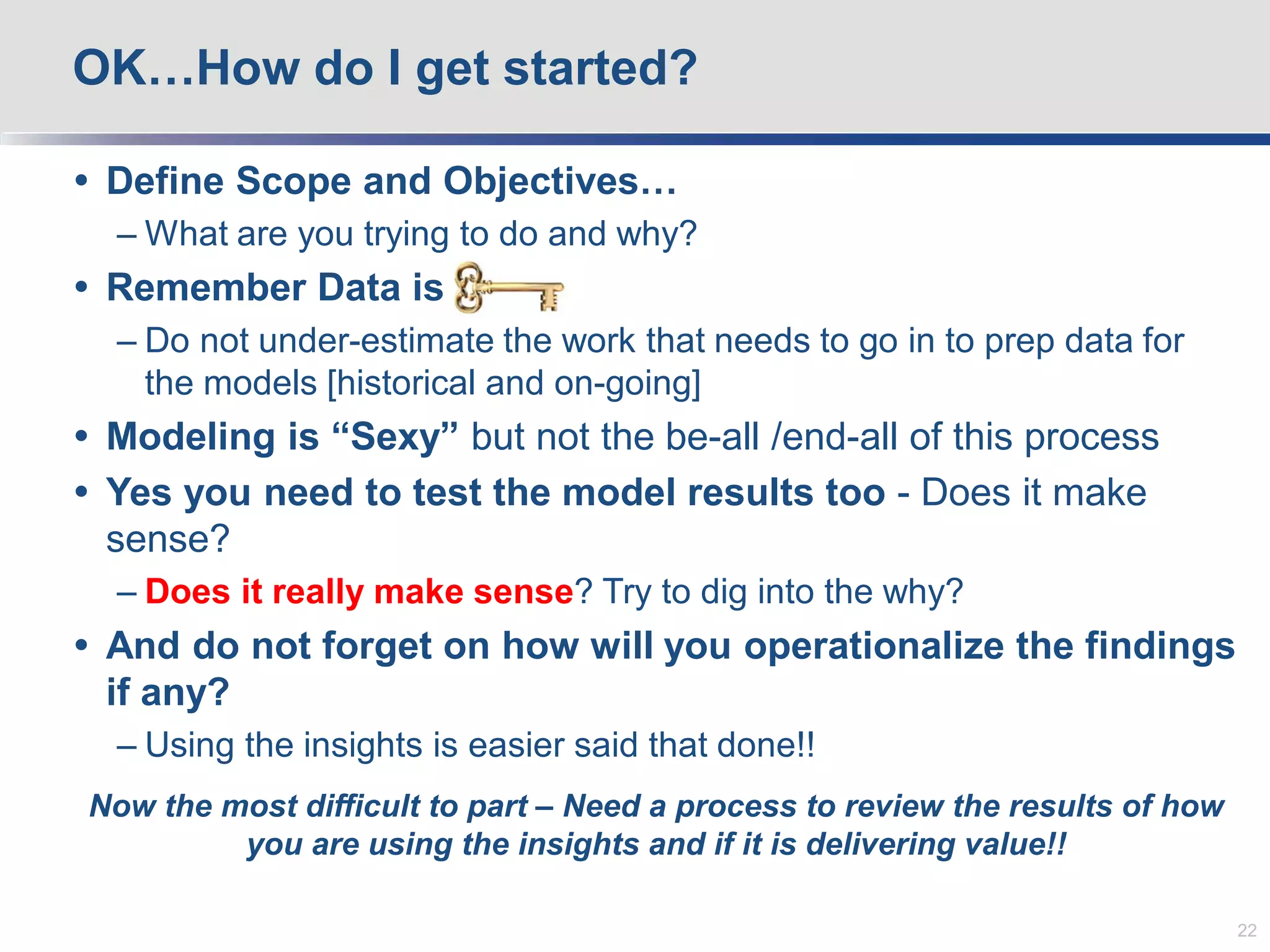  Define Scope and Objectives…
– What are you trying to do and why?
 Remember Data is key
– Do not under-estimate the work that needs to go in to prep data for
the models [historical and on-going]
 Modeling is “Sexy” but not the be-all /end-all of this process
 Yes you need to test the model results too - Does it make
sense?
– Does it really make sense? Try to dig into the why?
 And do not forget on how will you operationalize the findings
if any?
– Using the insights is easier said that done!!
Now the most difficult to part – Need a process to review the results of how
you are using the insights and if it is delivering value!!
OK…How do I get started?
22
 