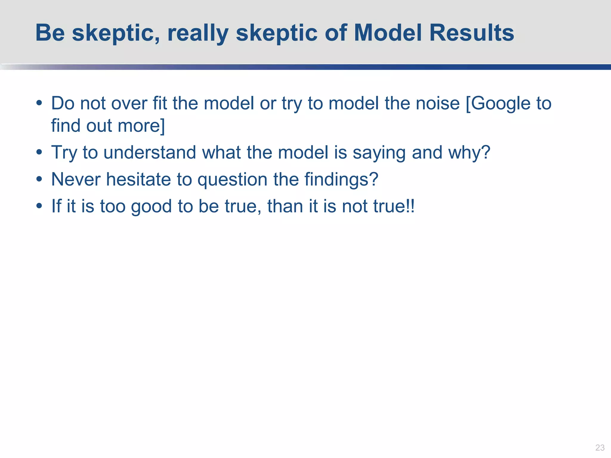  Do not over fit the model or try to model the noise [Google to
find out more]
 Try to understand what the model is saying and why?
 Never hesitate to question the findings?
 If it is too good to be true, than it is not true!!
Be skeptic, really skeptic of Model Results
23
 